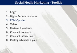 Social Media Marketing - Toolkit
11
1. Logo
2. Digital Service brochure
3. EDMs/ poster
4. Video
5. Reviews / feedback
6. Constant presence
7. Constant interaction
8. Posting schedule & plan
 