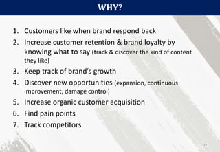 WHY?
22
1. Customers like when brand respond back
2. Increase customer retention & brand loyalty by
knowing what to say (track & discover the kind of content
they like)
3. Keep track of brand’s growth
4. Discover new opportunities (expansion, continuous
improvement, damage control)
5. Increase organic customer acquisition
6. Find pain points
7. Track competitors
 