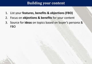 Building your content
24
1. List your features, benefits & objections (FBO)
2. Focus on objections & benefits for your content
3. Source for ideas on topics based on buyer’s persona &
FBO
 