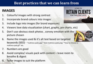 Best practices that we can learn from
26
IMAGES
1. Colourful images with strong contrast
2. Incorporate brand colours into images
3. Include logo into images (for brand exposure)
4. Viewers love data visualization (chart, graphs, pie charts, etc)
5. Don’t use obvious stock photos , convey emotion with the
picture chosen
6. Name the images used & it’s alt text based on targeted
keywords (SEO) - “mattress-pads.jpg,” “best-mattress-pads.png,” “how-to-choose-a-
mattress-pad.gif” etc.
7. Numbers are good
8. Avoid complex/ visuals pack with content – leave room to
breathe & digest
9. Tailor images to suit the platform
 