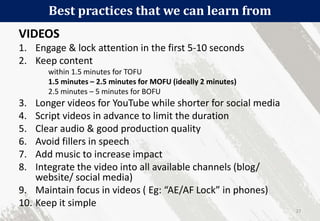 Best practices that we can learn from
27
VIDEOS
1. Engage & lock attention in the first 5-10 seconds
2. Keep content
within 1.5 minutes for TOFU
1.5 minutes – 2.5 minutes for MOFU (ideally 2 minutes)
2.5 minutes – 5 minutes for BOFU
3. Longer videos for YouTube while shorter for social media
4. Script videos in advance to limit the duration
5. Clear audio & good production quality
6. Avoid fillers in speech
7. Add music to increase impact
8. Integrate the video into all available channels (blog/
website/ social media)
9. Maintain focus in videos ( Eg: “AE/AF Lock” in phones)
10. Keep it simple
 