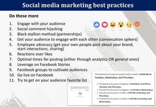 Social media marketing best practices
32
1. Engage with your audience
2. Social comment hijacking
3. Black stallion method (partnerships)
4. Get your audience to engage with each other (conversation spikers)
5. Employee advocacy (get your own people post about your brand,
start interactions, sharing)
6. Reactions over likes
7. Optimal times for posting (either through analytics OR general ones)
8. Leverage on Facebook Stories
9. Facebook groups to cultivate audiences
10. Go live on Facebook
11. Try to get on your audience favorite list
Do these more
 