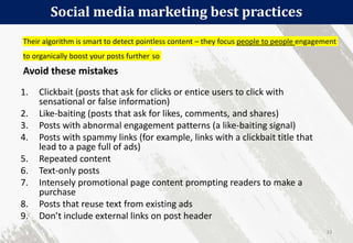 Social media marketing best practices
33
1. Clickbait (posts that ask for clicks or entice users to click with
sensational or false information)
2. Like-baiting (posts that ask for likes, comments, and shares)
3. Posts with abnormal engagement patterns (a like-baiting signal)
4. Posts with spammy links (for example, links with a clickbait title that
lead to a page full of ads)
5. Repeated content
6. Text-only posts
7. Intensely promotional page content prompting readers to make a
purchase
8. Posts that reuse text from existing ads
9. Don’t include external links on post header
Their algorithm is smart to detect pointless content – they focus people to people engagement
to organically boost your posts further so
Avoid these mistakes
 