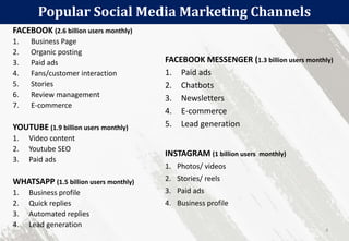 Popular Social Media Marketing Channels
4
FACEBOOK (2.6 billion users monthly)
1. Business Page
2. Organic posting
3. Paid ads
4. Fans/customer interaction
5. Stories
6. Review management
7. E-commerce
YOUTUBE (1.9 billion users monthly)
1. Video content
2. Youtube SEO
3. Paid ads
WHATSAPP (1.5 billion users monthly)
1. Business profile
2. Quick replies
3. Automated replies
4. Lead generation
FACEBOOK MESSENGER (1.3 billion users monthly)
1. Paid ads
2. Chatbots
3. Newsletters
4. E-commerce
5. Lead generation
INSTAGRAM (1 billion users monthly)
1. Photos/ videos
2. Stories/ reels
3. Paid ads
4. Business profile
 