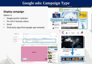 Google ads: Campaign Type
43
Display campaign
Appear in
• Google partner websites
• Pre roll in Youtube videos
• Gmail
• Third party apps (from google app network)
 