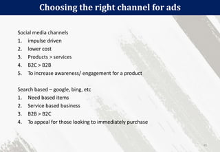 Choosing the right channel for ads
45
Social media channels
1. impulse driven
2. lower cost
3. Products > services
4. B2C > B2B
5. To increase awareness/ engagement for a product
Search based – google, bing, etc
1. Need based items
2. Service based business
3. B2B > B2C
4. To appeal for those looking to immediately purchase
 