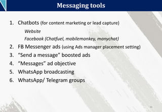 Messaging tools
46
1. Chatbots (for content marketing or lead capture)
Website
Facebook (Chatfuel, mobilemonkey, manychat)
2. FB Messenger ads (using Ads manager placement setting)
3. “Send a message” boosted ads
4. “Messages” ad objective
5. WhatsApp broadcasting
6. WhatsApp/ Telegram groups
 