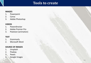 Tools to create
100
IMAGES
1. Powerpoint
2. Canva
3. Adobe Photoshop
VIDEOS
1. Powerdirector
2. Adobe Premier Pro
3. Powtoon (animation)
TEXT
1. Grammarly
2. Microsoft Word
SOURCE OF IMAGES
1. Unsplash
2. Pixabay
3. Pexels
4. Google Images
 