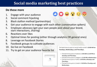 Social media marketing best practices
102
1. Engage with your audience
2. Social comment hijacking
3. Black stallion method (partnerships)
4. Get your audience to engage with each other (conversation spikers)
5. Employee advocacy (get your own people post about your brand,
start interactions, sharing)
6. Reactions over likes
7. Optimal times for posting (either through analytics OR general ones)
8. Leverage on Facebook Stories
9. Facebook groups to cultivate audiences
10. Go live on Facebook
11. Try to get on your audience favorite list
Do these more
 