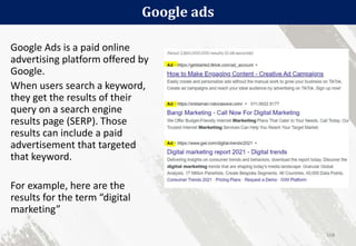 Google ads
108
Google Ads is a paid online
advertising platform offered by
Google.
When users search a keyword,
they get the results of their
query on a search engine
results page (SERP). Those
results can include a paid
advertisement that targeted
that keyword.
For example, here are the
results for the term “digital
marketing”
 