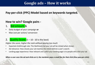 Google ads – How it works
109
Pay-per-click (PPC) Model based on keywords targeted.
How to win? Google pairs -
1. Bid amount &
• Daily budget of your campaign or
• Max cost per action/ conversion
2. Quality Score (1 – 10 : 10 is the best)
Higher the score, higher the rank without paying too much
• Expected clickthrough rate: The likelihood that your ad will be clicked when shown.
• Ad relevance: How closely your ad matches the intent behind a user's search.
• Landing page experience: How relevant and useful your landing page is to people who click your ad.
When a user sees the ad and clicks on it, the marketer pays a small fee for that click (thus pay-per-click).
 