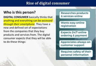 Who is this person?
DIGITAL CONSUMER basically thinks that
anything and everything can be accessed
through their smartphone. They have a
new and defined set of expectations
from the companies that they buy
products and services from. The digital
consumer expects that they will be able
to do these things:
Rise of digital consumer
11
 