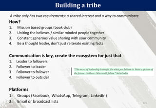 Building a tribe
121
A tribe only has two requirements: a shared interest and a way to communicate.
How?
1. Mission based groups (book club)
2. Uniting the believes / similar minded people together
3. Constant generous value sharing with your community
4. Be a thought leader, don’t just reiterate existing facts
Communication is key, create the ecosystem for just that
1. Leader to followers
2. Follower to leader
3. Follower to follower
4. Follower to outsider
Platforms
1. Groups (Facebook, WhatsApp, Telegram, LinkedIn)
2. Email or broadcast lists
 
