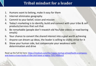 Tribal mindset for a leader
122
1. Humans want to belong, make it easy for them
2. Internet eliminates geography
3. Commit to your belief, vision and mission
4. Today’s marketing is to identify, build and connect with your tribe & sell
products/services that suit that
5. Be remarkable (people don’t rewatch old YouTube videos or read boring
emails)
6. Your chance to convert the shared interest into a goal worth achieving
7. Anyone can dream up ideas, the leader is willing to visibly strive for it
8. Show your human side, but compensate your weakness with
determination and drive
Read up the full list here: https://medium.com/the-happy-startup-school/build-a-company-
and-leave-a-trace-build-a-tribe-and-leave-a-legacy-70f27490bce3
 