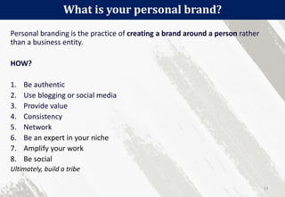Personal branding is the practice of creating a brand around a person rather
than a business entity.
HOW?
1. Be authentic
2. Use blogging or social media
3. Provide value
4. Consistency
5. Network
6. Be an expert in your niche
7. Amplify your work
8. Be social
Ultimately, build a tribe
What is your personal brand?
13
 