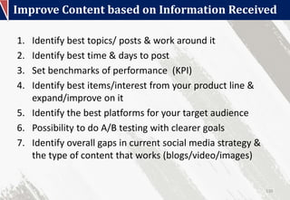 Improve Content based on Information Received
130
1. Identify best topics/ posts & work around it
2. Identify best time & days to post
3. Set benchmarks of performance (KPI)
4. Identify best items/interest from your product line &
expand/improve on it
5. Identify the best platforms for your target audience
6. Possibility to do A/B testing with clearer goals
7. Identify overall gaps in current social media strategy &
the type of content that works (blogs/video/images)
 