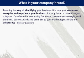 Branding is a way of identifying your business. It is how your customers
recognize and experience your business. A strong brand is more than just
a logo — it's reflected in everything from your customer service style, staff
uniforms, business cards and premises to your marketing materials and
advertising. – Business Queensland
What is your company brand?
14
 
