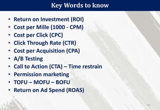 • Return on Investment (ROI)
• Cost per Mille (1000 - CPM)
• Cost per Click (CPC)
• Click Through Rate (CTR)
• Cost per Acquisition (CPA)
• A/B Testing
• Call to Action (CTA) – Time restrain
• Permission marketing
• TOFU – MOFU – BOFU
• Return on Ad Spend (ROAS)
Key Words to know
147
 