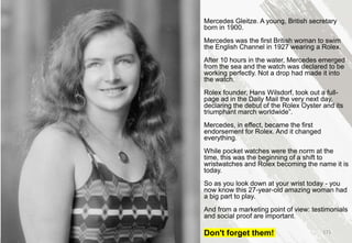 Mercedes Gleitze. A young, British secretary
born in 1900.
Mercedes was the first British woman to swim
the English Channel in 1927 wearing a Rolex.
After 10 hours in the water, Mercedes emerged
from the sea and the watch was declared to be
working perfectly. Not a drop had made it into
the watch.
Rolex founder, Hans Wilsdorf, took out a full-
page ad in the Daily Mail the very next day,
declaring the debut of the Rolex Oyster and its
triumphant march worldwide”.
Mercedes, in effect, became the first
endorsement for Rolex. And it changed
everything.
While pocket watches were the norm at the
time, this was the beginning of a shift to
wristwatches and Rolex becoming the name it is
today.
So as you look down at your wrist today - you
now know this 27-year-old amazing woman had
a big part to play.
And from a marketing point of view: testimonials
and social proof are important.
Don't forget them! 171
 