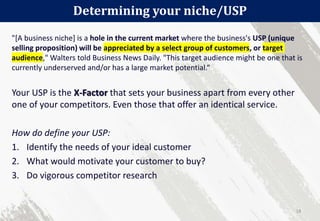 "[A business niche] is a hole in the current market where the business's USP (unique
selling proposition) will be appreciated by a select group of customers, or target
audience," Walters told Business News Daily. "This target audience might be one that is
currently underserved and/or has a large market potential.“
Your USP is the X-Factor that sets your business apart from every other
one of your competitors. Even those that offer an identical service.
How do define your USP:
1. Identify the needs of your ideal customer
2. What would motivate your customer to buy?
3. Do vigorous competitor research
Determining your niche/USP
18
 