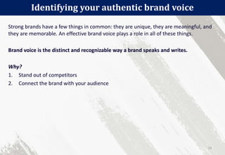 Strong brands have a few things in common: they are unique, they are meaningful, and
they are memorable. An effective brand voice plays a role in all of these things.
Brand voice is the distinct and recognizable way a brand speaks and writes.
Why?
1. Stand out of competitors
2. Connect the brand with your audience
Identifying your authentic brand voice
19
 