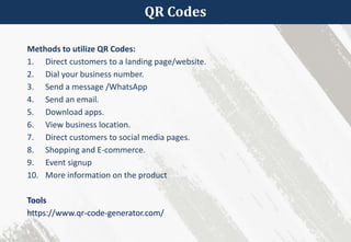 QR Codes
Methods to utilize QR Codes:
1. Direct customers to a landing page/website.
2. Dial your business number.
3. Send a message /WhatsApp
4. Send an email.
5. Download apps.
6. View business location.
7. Direct customers to social media pages.
8. Shopping and E-commerce.
9. Event signup
10. More information on the product
Tools
https://www.qr-code-generator.com/
 