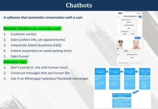 Chatbots
A software that automates conversation with a user.
Methods Chatbots are currently used:
1. Customer service
2. Sales (collect info, set appointments)
3. Frequently Asked Questions (FAQ)
4. Instant responders to avoid waiting times
5. Sales funnel
Utilization tips:
1. Don’t overdo it, mix with human touch
2. Construct messages that are human like
3. Use it on Whatsapp/ websites/ Facebook messenger
 