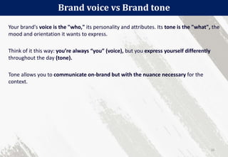 Your brand's voice is the "who," its personality and attributes. Its tone is the "what", the
mood and orientation it wants to express.
Think of it this way: you’re always “you” (voice), but you express yourself differently
throughout the day (tone).
Tone allows you to communicate on-brand but with the nuance necessary for the
context.
Brand voice vs Brand tone
20
 