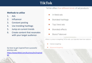 TikTok
Methods to utilize
1. Ads
2. Influencer
3. Constant posting
4. Use trending hashtags
5. Jump on current trends
6. Create content that resonates
with your target audience
Go here to get inspired from successful
previous ads:
https://www.tiktok.com/business/en/inspirati
on
 