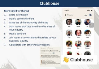 Clubhouse
More suited for sharing
1. Share information
2. Build a community here
3. Make use of the exclusivity of the app
4. Start rooms that taps into the niche areas of
your industry
5. Have a good bio
6. Join rooms / conversations that relate to your
business/ industry
7. Collaborate with other industry leaders
 