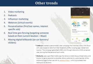 Other trends
1. Video marketing
2. Podcasts
3. Influencer marketing
4. Webinars (virtual events)
5. Personalization (first/last names, interest
specific ads)
6. Real time geo-fencing (targeting someone
based on their current location – Waze)
7. Moving digital billboards (on car banners/
stickers)
 