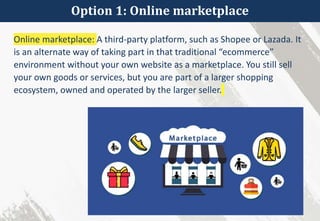 Option 1: Online marketplace
Online marketplace: A third-party platform, such as Shopee or Lazada. It
is an alternate way of taking part in that traditional “ecommerce”
environment without your own website as a marketplace. You still sell
your own goods or services, but you are part of a larger shopping
ecosystem, owned and operated by the larger seller.
 