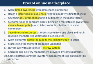 Pros of online marketplace
1. More brand awareness with omnichannel presence
2. Reach a larger pool of audiences (who’re already visiting that sites)
3. Use their ads/ promotions to find audiences in the marketplace
4. Customers like to compare prices, being on a marketplace gives you a
chance to compete (more niche products is better of in social
commerce)
5. Save time and resources as orders come from one place and not in
multiple channels (like Whatsapp, FB, insta, etc)
6. Most platforms doesn’t require technical knowledge to setup
7. Start selling the moment product is uploaded
8. Buyers pay with confidence – escrow system
9. Shipping and delivery management provided by some platforms
10. Some platforms provide inventory management (like Fulfillment by
Amazon)
 