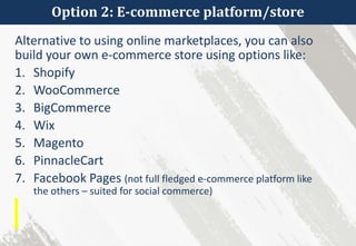 Option 2: E-commerce platform/store
Alternative to using online marketplaces, you can also
build your own e-commerce store using options like:
1. Shopify
2. WooCommerce
3. BigCommerce
4. Wix
5. Magento
6. PinnacleCart
7. Facebook Pages (not full fledged e-commerce platform like
the others – suited for social commerce)
 