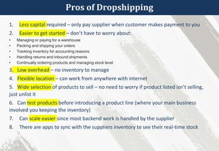 Pros of Dropshipping
1. Less capital required – only pay supplier when customer makes payment to you
2. Easier to get started – don’t have to worry about:
• Managing or paying for a warehouse
• Packing and shipping your orders
• Tracking inventory for accounting reasons
• Handling returns and inbound shipments
• Continually ordering products and managing stock level
3. Low overhead – no inventory to manage
4. Flexible location – can work from anywhere with internet
5. Wide selection of products to sell – no need to worry if product listed isn’t selling,
just unlist it
6. Can test products before introducing a product line (where your main business
involved you keeping the inventory)
7. Can scale easier since most backend work is handled by the supplier
8. There are apps to sync with the suppliers inventory to see their real-time stock
 