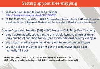 Setting up your free shipping
229
 Each provider depends if need to register
(https://shopee.com.my/events3/code/1725753499/)
 At the moment (12/7/21) – DHL & Pos Laju closed their registration | J&T must fill up info
in their google form | Ninja Van & The Lorry just tick the option in Shipping setting then its done
Shopee Supported Logistics (SSL) – J&T, Pos Laju, DHL, Ninja Van, The Lorry
• they’ll automatically count the size of multiple items to same customer
(bulk purchase) one short for you (can avoid additional delivery charges)
• any coupon used by customer, directly will be sorted out on Shopee
• you can use Seller Center to print out the order (waybill), no need
manually fill it out
All current perks of each SSL can be checked from your Shopee app too
(ME -> My shop -> My shipping -> click (i) icon next to each delivery method )
 