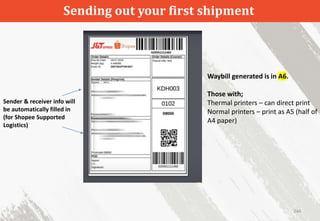 Sending out your first shipment
244
Waybill generated is in A6.
Those with;
Thermal printers – can direct print
Normal printers – print as A5 (half of
A4 paper)
Sender & receiver info will
be automatically filled in
(for Shopee Supported
Logistics)
 