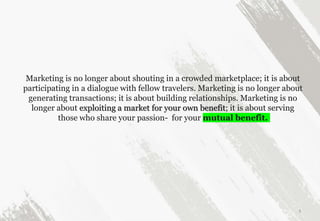 Marketing is no longer about shouting in a crowded marketplace; it is about
participating in a dialogue with fellow travelers. Marketing is no longer about
generating transactions; it is about building relationships. Marketing is no
longer about exploiting a market for your own benefit; it is about serving
those who share your passion- for your mutual benefit.
3
 