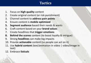 Tactics
34
1. Focus on high quality content
2. Create original content (or risk punishment)
3. Channel content to address pain points
4. Ensure content is mobile optimized
5. Segment audience based their needs & wants
6. Craft content based on your brand values
7. Create headlines that trigger emotions
8. Behind the scenes content (to boost loyalty & intrigue)
9. Strong headlines can make big impacts
10. Provide actionable content (so people can act on it)
11. Use hybrid content (text/animation in video | video/image in
text)
12. Embrace listicals
 
