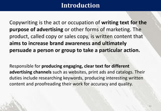 Introduction
42
Copywriting is the act or occupation of writing text for the
purpose of advertising or other forms of marketing. The
product, called copy or sales copy, is written content that
aims to increase brand awareness and ultimately
persuade a person or group to take a particular action.
Responsible for producing engaging, clear text for different
advertising channels such as websites, print ads and catalogs. Their
duties include researching keywords, producing interesting written
content and proofreading their work for accuracy and quality.
 