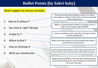 Bullet Points [by Sabri Suby]
48
Small nuggets to arouse curiosity.
1. How to X without Y
2. You need X, right? Wrong!
3. X ways to Y
4. Where to find Y
5. How to eliminate X
6. What you should never
How to get 6 packs without doing a single sit-up. How to
meet single men without Tinder. How to invest in real estate
with no upfront cash
Address a common belief & rubbish it. Drinking 3 litres of
water a day is healthy, right? WRONG!
5 ways to eat better on your cheat days. 10 ways to choose
the best wedding dress
Where to find the worlds most moist chocolate cake. Where
to find the best clothing rental.
How to stop joint pain forever. How to never pay another tax
fine ever. How to never feel shy of your beer belly ever again.
People like to know DONT’s more than DOs. What you should
never do when trying to win a lead. 6 things you should never
do on your first date.
 