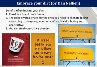 58
Embrace your dirt (by Dan Nelken)
Benefits of embracing your dirt:
1. It makes a brand more human
2. The people you alienate are the ones you need to alienate (Being
everything to everyone, whether you're a brand is boring and
unattractive.)
3. You can steal your critic’s thunder
 