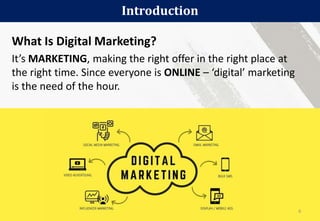 What Is Digital Marketing?
It’s MARKETING, making the right offer in the right place at
the right time. Since everyone is ONLINE – ‘digital’ marketing
is the need of the hour.
Introduction
6
 
