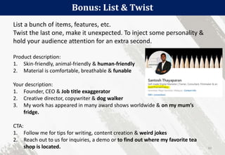 Bonus: List & Twist
60
List a bunch of items, features, etc.
Twist the last one, make it unexpected. To inject some personality &
hold your audience attention for an extra second.
Product description:
1. Skin-friendly, animal-friendly & human-friendly
2. Material is comfortable, breathable & funable
Your description:
1. Founder, CEO & Job title exaggerator
2. Creative director, copywriter & dog walker
3. My work has appeared in many award shows worldwide & on my mum’s
fridge.
CTA:
1. Follow me for tips for writing, content creation & weird jokes
2. Reach out to us for inquiries, a demo or to find out where my favorite tea
shop is located.
 