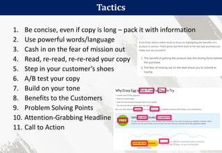 Tactics
62
1. Be concise, even if copy is long – pack it with information
2. Use powerful words/language
3. Cash in on the fear of mission out
4. Read, re-read, re-re-read your copy
5. Step in your customer’s shoes
6. A/B test your copy
7. Build on your tone
8. Benefits to the Customers
9. Problem Solving Points
10. Attention-Grabbing Headline
11. Call to Action
 
