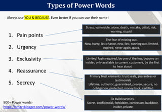 Types of Power Words
63
1. Pain points
2. Urgency
3. Exclusivity
4. Reassurance
5. Secrecy
800+ Power words-
https://smartblogger.com/power-words/
Stress, vulnerable, alone, death, mistake, pitfall, risk,
warning, stupid
The fear of missing out.
Now, hurry, last chance, new, fast, running out, limited,
expired, never again, quick,
Limited, login required, be one of the few, become an
insider, only available to current customers, be the first
to hear about
Primary trust elements: trust seals, guarantees or
testimonials
Lifetime, authentic, guaranteed, proven, secure, no
onbligation, protected, money back, certified
To build curiosity.
Secret, confidential, forbidden, confession, backdoor,
insider, private
Always use YOU & BECAUSE. Even better if you can use their name!
 