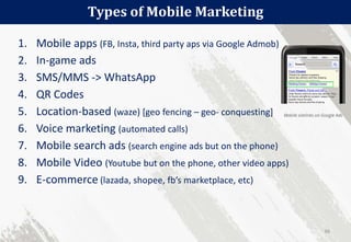 1. Mobile apps (FB, Insta, third party aps via Google Admob)
2. In-game ads
3. SMS/MMS -> WhatsApp
4. QR Codes
5. Location-based (waze) [geo fencing – geo- conquesting]
6. Voice marketing (automated calls)
7. Mobile search ads (search engine ads but on the phone)
8. Mobile Video (Youtube but on the phone, other video apps)
9. E-commerce (lazada, shopee, fb’s marketplace, etc)
Types of Mobile Marketing
66
 