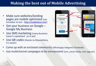 • Make sure websites/landing
pages are mobile optimized (use
emulator to test - http://mobiletest.me/)
• Get your business on Google –
Google My Business
• Use SMS marketing (many business
haven’t capitalized on it yet)
• Use QR codes (thanks to Mysejahtera,
it’s easier)
Making the best out of Mobile Advertising
67
• Come up with an enclosed community (Whatsapp/ telegram/ facebook)
• Use multichannel campaigns to be omnipresent (sms, social media, own app,etc)
 
