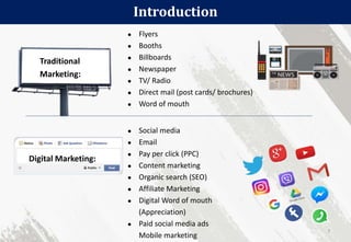 Introduction
7
Traditional
Marketing:
● Flyers
● Booths
● Billboards
● Newspaper
● TV/ Radio
● Direct mail (post cards/ brochures)
● Word of mouth
Digital Marketing:
● Social media
● Email
● Pay per click (PPC)
● Content marketing
● Organic search (SEO)
● Affiliate Marketing
● Digital Word of mouth
(Appreciation)
● Paid social media ads
Mobile marketing
 