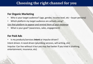 Choosing the right channel for you
75
For Organic Marketing
• Who is your target audience? (age, gender, income level, etc – buyer persona)
• Which platform my target audience are actively using?
Use that platform to appear and remind them of your existence
• What is your goal? (awareness, sales, engagement)
For Paid Ads
• Is my products/services intent or impulse driven?
Intent driven: A need driven (plumbing services, will writing, etc)
Impulse: Can live without it but you may feel better if you tried it (clothing,
entertainment, insurance, etc)
 